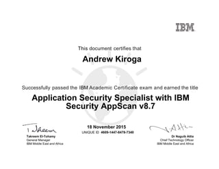 Dr Naguib Attia
Chief Technology Officer
IBM Middle East and Africa
This document certifies that
Successfully passed the IBM Academic Certificate exam and earned the title
UNIQUE ID
Takreem El-Tohamy
General Manager
IBM Middle East and Africa
Andrew Kiroga
18 November 2015
Application Security Specialist with IBM
Security AppScan v8.7
4609-1447-8478-7340
Digitally signed by
IBM MEA
University
Date: 2015.11.18
14:22:09 CET
Reason: Passed
test
Location: MEA
Portal Exams
Signat
 