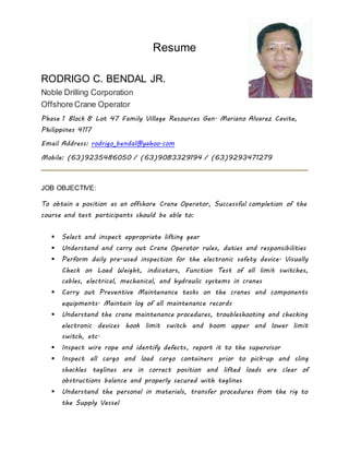 Resume
RODRIGO C. BENDAL JR.
Noble Drilling Corporation
Offshore Crane Operator
Phase 1 Block 8 Lot 47 Family Village Resources Gen. Mariano Alvarez Cavite,
Philippines 4117
Email Address: rodrigo_bendal@yahoo.com
Mobile: (63)9235486050 / (63)9083329194 / (63)9293471279
JOB OBJECTIVE:
To obtain a position as an offshore Crane Operator, Successful completion of the
course and test participants should be able to:
 Select and inspect appropriate lifting gear
 Understand and carry out Crane Operator rules, duties and responsibilities
 Perform daily pre-used inspection for the electronic safety device. Visually
Check on Load Weight, indicators, Function Test of all limit switches,
cables, electrical, mechanical, and hydraulic systems in cranes
 Carry out Preventive Maintenance tasks on the cranes and components
equipments. Maintain log of all maintenance records
 Understand the crane maintenance procedures, troubleshooting and checking
electronic devices hook limit switch and boom upper and lower limit
switch, etc.
 Inspect wire rope and identify defects, report it to the supervisor
 Inspect all cargo and load cargo containers prior to pick-up and sling
shackles taglines are in correct position and lifted loads are clear of
obstructions balance and properly secured with taglines
 Understand the personal in materials, transfer procedures from the rig to
the Supply Vessel
 
