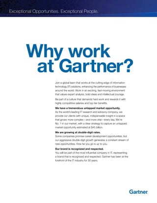 Why work
at Gartner?
Join a global team that works at the cutting edge of information
technology (IT) solutions, enhancing the performance of businesses
around the world. Work in an exciting, fast-moving environment
that values expert analysis, bold ideas and intellectual courage.
Be part of a culture that demands hard work and rewards it with
highly competitive salaries and top-tier benefits.
We have a tremendous untapped market opportunity.
As the world’s leading IT research and advisory company, we
provide our clients with unique, indispensable insight in a space
that grows more complex—and more vital—every day. We’re
No. 1 in our market, with a clear strategy to capture an untapped
market opportunity estimated at $45 billion.
We are growing at double-digit rates.
Some companies promise career development opportunities, but
our aggressive double-digit growth generates a constant stream of
new opportunities. How far you go is up to you.
Our brand is recognized and respected.
You will be part of the most influential company in IT, representing
a brand that is recognized and respected. Gartner has been at the
forefront of the IT industry for 30 years.
Exceptional Opportunities. Exceptional People.
 