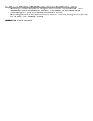 Nov. 1998 to April 2006: Project and Safety Manager @ iTel Ltd (now Teligent Wireless) – Telecom
 Monitoring the successful importation, testing and introduction and sustainability of FWAP (Fixed
Wireless Application Phones) telephones and Least Call Routers into the West-African market
 Reviewing supplier’s Quality Standards and sustainability of products
 Outsourcing contractors to deliver the installation of telephone booths and ensuring that their products
met the agreed Quality and Project deadline
REFERENCES: Available on request
 