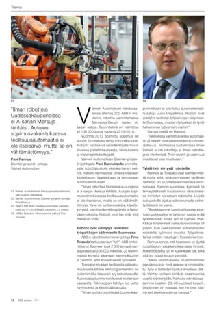 12 ABB power 1|14
Teema
01
01 Valmet Auotomotiven hitsausprosessi edustaa
alan uusinta tekniikkaa.
02 Valmet Auotomotiven Daimler-projektin johtaja
Pasi Rannus
03 ABB:n IRB 6640 -teollisuusrobottien käsittely-
kyky on 175–230 kiloa ja ulottuma 2,8 metriä.
04 ABB:n Robotics-liiketoiminnan johtaja Timo
Toissalo
”Ilman robotteja
Uudessakaupungissa
ei A-sarjan Mersuja
tehtäisi. Autojen
sopimusvalmistuksessa
teollisuusautomaatio ei
ole itseisarvo, mutta se on
välttämättömyys.”
Pasi Rannus
Daimler-projektin johtaja
Valmet Automotive
punkiinkaan ei olisi tullut autonrakentajil-
le satoja uusia työpaikkoja. Robotit ovat
edellytys teollisten työpaikkojen säilymisel-
le Suomessa, muuten työpaikat siirtyvät
halvemman työvoiman maihin.”
Samaa mieltä on Rannus.
”Teollisessa valmistuksessa automaa-
tio ja robotit ovat pikemminkin suuri mah-
dollisuus. Teollisessa tuotannossa ilman
ihmisiä ei ole robotteja ja ilman robotte-
ja ei ole ihmisiä. Työn sisältö ja vaativuus
muuttavat vain muotoaan.”
Tylsät työt siirtyvät roboteille
Rannus ja Toissalo ovat samaa miel-
tä myös siitä, että perinteinen teollinen
vaihetyö on Suomessakin häviävä luon-
nonvara. Samoin kuumissa, kylmissä tai
terveydellisesti haastavissa olosuhteis-
sa ihmistyö korvataan roboteilla. Uusille
sukupolville ajatus elämänurasta vaihe-
työläisenä on vieras.
”Asiakkaamme juustotehtaassa juus-
tojen pakkaajiksi ei tahtonut saada enää
työntekijöitä, koska työ oli kylmää, mär-
kää ja työperäisiä sairauspoissaoloja oli
paljon. Kun pakkaaminen automatisoitiin
roboteilla, työnkuva muuttui. Työpaikois-
ta tuli erittäin haluttuja”, Toissalo kertoo.
Rannus sanoo, että haasteena on löytää
robottisolun hoitajiksi oikeanlaisia ihmisiä.
Rakettitiedettä työ ei kuitenkaan ole, eikä
sitä voi oppia koulun penkillä.
”Meillä vaatimuksena on ammatillinen
peruskoulutus, hyvä asenne ja oppimisha-
lu. Työn ja laitteiden opetus annetaan tääl-
lä. Vanhat konkarit siirtävät osaamisensa
uusille työntekijöille. Parhaita robottiosaa-
jiamme ovatkin 20–30-vuotiaat kaverit.
Oppiminen on nopeaa, kun he ovat kas-
vaneet pleikkareidensa kanssa.”
V
almet Automotiven tehdassa-
leissa ahertaa 200 ABB:n mo-
dernia robottia valmistamassa
Mercedes-Benzin uuden A-
sarjan autoja. Suunnitelma on valmistaa
yli 100 000 autoa vuosina 2013–2016.
Vuonna 2012 solmittu sopimus oli
suurin Suomessa tehty robottikauppa.
Robotit vastaavat uudella linjalla muun
muassa pistehitsauksesta, liimauksesta
ja materiaalinkäsittelystä.
Valmet Automotiven Daimler-projek-
tin johtajalla Pasi Rannuksella on mitta-
valle robottipuistolle yksinkertainen seli-
tys: robotit varmistavat omalta osaltaan
luotettavan, laadukkaan ja tehokkaan
autonvalmistuksen.
”Ilman robotteja Uudessakaupungissa
ei A-sarjan Mersuja tehtäisi. Autojen sopi-
musvalmistuksessa teollisuusautomaatio
ei ole itseisarvo, mutta se on välttämät-
tömyys. Kyse on tuottavuudesta, kilpailu-
kyvystä, toimitustäsmällisyydestä ja laatu-
vaatimuksista. Robotit ovat tae siitä, että
meillä on töitä.”
Robotit ovat edellytys teollisten
työpaikkojen säilymiselle Suomessa
ABB:n robottiliiketoiminnan johtaja Timo
Toissalo tarttuu sanaan ”työ”. ABB on toi-
mittanut Suomeen jo yli 2 000 ja maailman-
laajuisesti yli 200 000 robottia. Jo ensim-
mäisiä koneita aikanaan kammoksuttiin
ja pelättiin, että koneet vievät työpaikat.
Toissalon mukaan teollisesta vallanku-
mouksesta lähtien teknologian kehitys on
kuitenkin ollut keskeisin syy talouskasvulle.
Automatisoituminen on tuonut mukanaan
vaurautta. Teknologian kehitys luo uutta
hyvinvointia ja kiihdyttää taloutta.
”Ilman uutta robottilinjaa Uuteenkau-
02
 