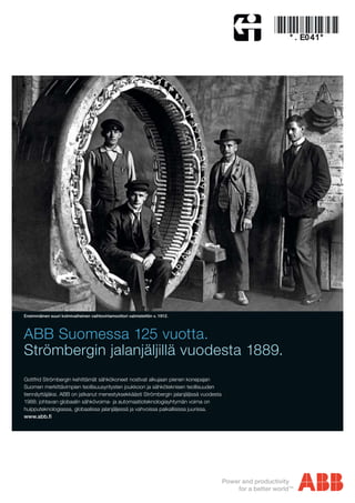 ABB Suomessa 125 vuotta.
Strömbergin jalanjäljillä vuodesta 1889.
Gottfrid Strömbergin kehittämät sähkökoneet nostivat alkujaan pienen konepajan
Suomen merkittävimpien teollisuusyritysten joukkoon ja sähköteknisen teollisuuden
tiennäyttäjäksi. ABB on jatkanut menestyksekkäästi Strömbergin jalanjäljissä vuodesta
1988: johtavan globaalin sähkövoima- ja automaatioteknologiayhtymän voima on
huipputeknologiassa, globaalissa jalanjäljessä ja vahvoissa paikallisissa juurissa.
Ensimmäinen suuri kolmivaiheinen vaihtovirtamoottori valmistettiin v. 1912.
 