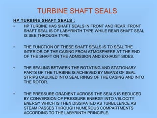 TURBINE SHAFT SEALS
HP TURBINE SHAFT SEALS :
• HP TURBINE HAS SHAFT SEALS IN FRONT AND REAR. FRONT
SHAFT SEAL IS OF LABYRINTH TYPE WHILE REAR SHAFT SEAL
IS SEE THROUGH TYPE.
• THE FUNCTION OF THESE SHAFT SEALS IS TO SEAL THE
INTERIOR OF THE CASING FROM ATMOSPHERE AT THE END
OF THE SHAFT ON THE ADMISSION AND EXHAUST SIDES.
• THE SEALING BETWEEN THE ROTATING AND STATIONARY
PARTS OF THE TURBINE IS ACHIEVED BY MEANS OF SEAL
STRIPS CAULKED INTO SEAL RINGS OF THE CASING AND INTO
THE ROTOR.
• THE PRESSURE GRADIENT ACROSS THE SEALS IS REDUCED
BY CONVERSION OF PRESSURE ENERGY INTO VELOCITY
ENERGY WHICH IS THEN DISSIPATED AS TURBULENCE AS
STEAM PASSES THROUGH NUMEROUS COMPARTMENTS
ACCORDING TO THE LABYRINTH PRINCIPLE.
 