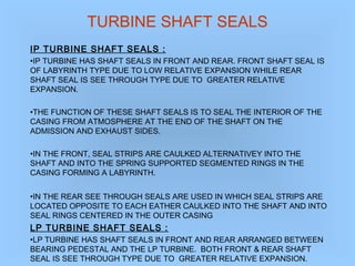 TURBINE SHAFT SEALS
IP TURBINE SHAFT SEALS :
•IP TURBINE HAS SHAFT SEALS IN FRONT AND REAR. FRONT SHAFT SEAL IS
OF LABYRINTH TYPE DUE TO LOW RELATIVE EXPANSION WHILE REAR
SHAFT SEAL IS SEE THROUGH TYPE DUE TO GREATER RELATIVE
EXPANSION.
•THE FUNCTION OF THESE SHAFT SEALS IS TO SEAL THE INTERIOR OF THE
CASING FROM ATMOSPHERE AT THE END OF THE SHAFT ON THE
ADMISSION AND EXHAUST SIDES.
•IN THE FRONT, SEAL STRIPS ARE CAULKED ALTERNATIVEY INTO THE
SHAFT AND INTO THE SPRING SUPPORTED SEGMENTED RINGS IN THE
CASING FORMING A LABYRINTH.
•IN THE REAR SEE THROUGH SEALS ARE USED IN WHICH SEAL STRIPS ARE
LOCATED OPPOSITE TO EACH EATHER CAULKED INTO THE SHAFT AND INTO
SEAL RINGS CENTERED IN THE OUTER CASING
LP TURBINE SHAFT SEALS :
•LP TURBINE HAS SHAFT SEALS IN FRONT AND REAR ARRANGED BETWEEN
BEARING PEDESTAL AND THE LP TURBINE. BOTH FRONT & REAR SHAFT
SEAL IS SEE THROUGH TYPE DUE TO GREATER RELATIVE EXPANSION.
 