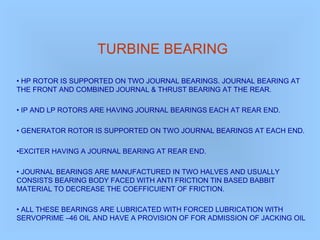 TURBINE BEARING
• HP ROTOR IS SUPPORTED ON TWO JOURNAL BEARINGS. JOURNAL BEARING AT
THE FRONT AND COMBINED JOURNAL & THRUST BEARING AT THE REAR.
• IP AND LP ROTORS ARE HAVING JOURNAL BEARINGS EACH AT REAR END.
• GENERATOR ROTOR IS SUPPORTED ON TWO JOURNAL BEARINGS AT EACH END.
•EXCITER HAVING A JOURNAL BEARING AT REAR END.
• JOURNAL BEARINGS ARE MANUFACTURED IN TWO HALVES AND USUALLY
CONSISTS BEARING BODY FACED WITH ANTI FRICTION TIN BASED BABBIT
MATERIAL TO DECREASE THE COEFFICUIENT OF FRICTION.
• ALL THESE BEARINGS ARE LUBRICATED WITH FORCED LUBRICATION WITH
SERVOPRIME –46 OIL AND HAVE A PROVISION OF FOR ADMISSION OF JACKING OIL
 