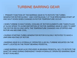 TURBINE BARRING GEAR
• PRIMARY FUNCTION OF THE BARRING GEAR IS TO ROTATE THE TURBO-
GENERATOR ROTOR SLOWLY AND CONTINUOUSLY AT 75-80 RPM DURING START UP
AND SHUT DOWN WHEN CHANGES IN ROTOR TEMPERATURE OCCUR.
• WHEN TURBINE IS SHUT DOWN, COOLING OF ROTOR ELEMENTS ARE TAKES PLACE
AT SLOW SPEED TO AVOID DISTORTION OF ROTOR. BARRING GEAR IS USED TO KEEP
THE ROTOR REVOLVING UNTIL THE TEMPERATURE CHANGES HAS STOPPED AND
ROTOR HAS BECOME COOL.
• DURING STARTING TURBO-GENERATOR ROTOR IS SLOWLY ROTATED TO HAVE A
UNIFORM HEATING OF ROTOR.
• BARRING GEAR IS A HYDRAULIC OPERATED (LUB OIL) TURBINE MOUNTED ON THE
SHAFT LOCATED IN THE FRONT BEARING PEDESTAL.
• HAND BARRING GEAR ALSO PROVIDED IN BEARING PEDESTAL NO.3 TO ROTATE THE
SHAFT BY HAND DURING EMERGENCY WHEN HYDRAULIC OPERATED BARRING GEAR
IS NOT AVAILABLE.
 