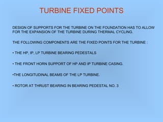 TURBINE FIXED POINTS
DESIGN OF SUPPORTS FOR THE TURBINE ON THE FOUNDATION HAS TO ALLOW
FOR THE EXPANSION OF THE TURBINE DURING THERMAL CYCLING.
THE FOLLOWING COMPONENTS ARE THE FIXED POINTS FOR THE TURBINE :
• THE HP, IP, LP TURBINE BEARING PEDESTALS
• THE FRONT HORN SUPPORT OF HP AND IP TURBINE CASING.
•THE LONGITUDINAL BEAMS OF THE LP TURBINE.
• ROTOR AT THRUST BEARING IN BEARING PEDESTAL NO. 3
 