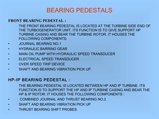 BEARING PEDESTALS
FRONT BEARING PEDESTAL :
THE FRONT BEARING PEDESTAL IS LOCATED AT THE TURBINE SIDE END OF
THE TURBOGENERATOR UNIT. ITS FUNCTION IS TO GIVE SUPPORT HP
TURBINE CASING AND BEAR THE TURBINE ROTOR. IT HOUSES THE
FOLLOWING COMPONENTS:
• JOURNAL BEARING NO.1
• HYDRAULIC BARRING GEAR
• MAIN OIL PUMP WITH HYDRAULIC SPEED TRANSDUCER
• ELECTRICAL SPEED TRANSDUCER
• OVER SPEED TRIP DEVICE
• SHAFT AND BEARING VIBRATION PICK UP.
HP-IP BEARING PEDESTAL :
THE BEARING PEDESTAL IS LOCATED BETWEEN HP AND IP TURBINE. ITS
FUNCTION IS TO SUPPORT THE HP AND IP TURBINE CASING AND BEAR THE
HP & IP ROTOR. IT HOUSES THE FOLLOWING COMPONENTS :
• COMBINED JOURNAL AND THRUST BEARING NO.2
• SHAFT AND BEARING VIBRATION PICK UP
• THRUST BEARING SHIFT PROBES.
 