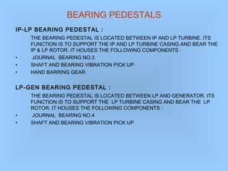 BEARING PEDESTALS
IP-LP BEARING PEDESTAL :
THE BEARING PEDESTAL IS LOCATED BETWEEN IP AND LP TURBINE. ITS
FUNCTION IS TO SUPPORT THE IP AND LP TURBINE CASING AND BEAR THE
IP & LP ROTOR. IT HOUSES THE FOLLOWING COMPONENTS :
• JOURNAL BEARING NO.3
• SHAFT AND BEARING VIBRATION PICK UP
• HAND BARRING GEAR.
LP-GEN BEARING PEDESTAL :
THE BEARING PEDESTAL IS LOCATED BETWEEN LP AND GENERATOR. ITS
FUNCTION IS TO SUPPORT THE LP TURBINE CASING AND BEAR THE LP
ROTOR. IT HOUSES THE FOLLOWING COMPONENTS :
• JOURNAL BEARING NO.4
• SHAFT AND BEARING VIBRATION PICK UP
 