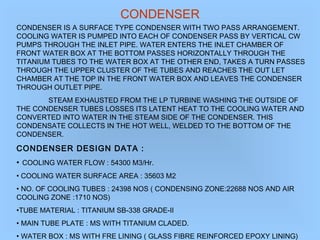 CONDENSER
CONDENSER IS A SURFACE TYPE CONDENSER WITH TWO PASS ARRANGEMENT.
COOLING WATER IS PUMPED INTO EACH OF CONDENSER PASS BY VERTICAL CW
PUMPS THROUGH THE INLET PIPE. WATER ENTERS THE INLET CHAMBER OF
FRONT WATER BOX AT THE BOTTOM PASSES HORIZONTALLY THROUGH THE
TITANIUM TUBES TO THE WATER BOX AT THE OTHER END, TAKES A TURN PASSES
THROUGH THE UPPER CLUSTER OF THE TUBES AND REACHES THE OUT LET
CHAMBER AT THE TOP IN THE FRONT WATER BOX AND LEAVES THE CONDENSER
THROUGH OUTLET PIPE.
STEAM EXHAUSTED FROM THE LP TURBINE WASHING THE OUTSIDE OF
THE CONDENSER TUBES LOSSES ITS LATENT HEAT TO THE COOLING WATER AND
CONVERTED INTO WATER IN THE STEAM SIDE OF THE CONDENSER. THIS
CONDENSATE COLLECTS IN THE HOT WELL, WELDED TO THE BOTTOM OF THE
CONDENSER.
CONDENSER DESIGN DATA :
• COOLING WATER FLOW : 54300 M3/Hr.
• COOLING WATER SURFACE AREA : 35603 M2
• NO. OF COOLING TUBES : 24398 NOS ( CONDENSING ZONE:22688 NOS AND AIR
COOLING ZONE :1710 NOS)
•TUBE MATERIAL : TITANIUM SB-338 GRADE-II
• MAIN TUBE PLATE : MS WITH TITANIUM CLADED.
• WATER BOX : MS WITH FRE LINING ( GLASS FIBRE REINFORCED EPOXY LINING)
 