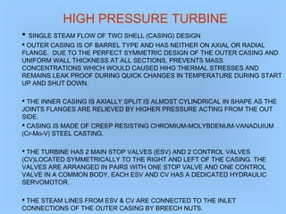 HIGH PRESSURE TURBINE
 SINGLE STEAM FLOW OF TWO SHELL (CASING) DESIGN
 OUTER CASING IS OF BARREL TYPE AND HAS NEITHER ON AXIAL OR RADIAL
FLANGE. DUE TO THE PERFECT SYMMETRIC DESIGN OF THE OUTER CASING AND
UNIFORM WALL THICKNESS AT ALL SECTIONS, PREVENTS MASS
CONCENTRATIONS WHICH WOULD CAUSED HIHG THERMAL STRESSES AND
REMAINS LEAK PROOF DURING QUICK CHANGES IN TEMPERATURE DURING START
UP AND SHUT DOWN.
 THE INNER CASING IS AXIALLY SPLIT IS ALMOST CYLINDRICAL IN SHAPE AS THE
JOINTS FLANGES ARE RELIEVED BY HIGHER PRESSURE ACTING FROM THE OUT
SIDE.
 CASING IS MADE OF CREEP RESISTING CHROMIUM-MOLYBDENUM-VANADUIUM
(Cr-Mo-V) STEEL CASTING.
 THE TURBINE HAS 2 MAIN STOP VALVES (ESV) AND 2 CONTROL VALVES
(CV)LOCATED SYMMETRICALLY TO THE RIGHT AND LEFT OF THE CASING. THE
VALVES ARE ARRANGED IN PAIRS WITH ONE STOP VALVE AND ONE CONTROL
VALVE IN A COMMON BODY. EACH ESV AND CV HAS A DEDICATED HYDRAULIC
SERVOMOTOR.
 THE STEAM LINES FROM ESV & CV ARE CONNECTED TO THE INLET
CONNECTIONS OF THE OUTER CASING BY BREECH NUTS.
 
