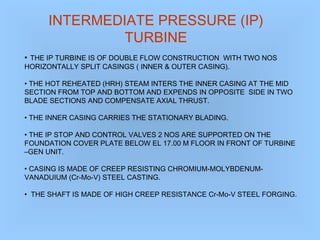 INTERMEDIATE PRESSURE (IP)
TURBINE
• THE IP TURBINE IS OF DOUBLE FLOW CONSTRUCTION WITH TWO NOS
HORIZONTALLY SPLIT CASINGS ( INNER & OUTER CASING).
• THE HOT REHEATED (HRH) STEAM INTERS THE INNER CASING AT THE MID
SECTION FROM TOP AND BOTTOM AND EXPENDS IN OPPOSITE SIDE IN TWO
BLADE SECTIONS AND COMPENSATE AXIAL THRUST.
• THE INNER CASING CARRIES THE STATIONARY BLADING.
• THE IP STOP AND CONTROL VALVES 2 NOS ARE SUPPORTED ON THE
FOUNDATION COVER PLATE BELOW EL 17.00 M FLOOR IN FRONT OF TURBINE
–GEN UNIT.
• CASING IS MADE OF CREEP RESISTING CHROMIUM-MOLYBDENUM-
VANADUIUM (Cr-Mo-V) STEEL CASTING.
• THE SHAFT IS MADE OF HIGH CREEP RESISTANCE Cr-Mo-V STEEL FORGING.
 