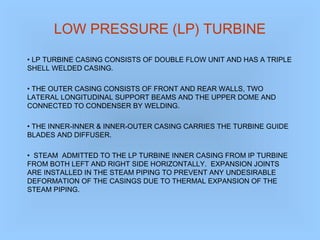 LOW PRESSURE (LP) TURBINE
• LP TURBINE CASING CONSISTS OF DOUBLE FLOW UNIT AND HAS A TRIPLE
SHELL WELDED CASING.
• THE OUTER CASING CONSISTS OF FRONT AND REAR WALLS, TWO
LATERAL LONGITUDINAL SUPPORT BEAMS AND THE UPPER DOME AND
CONNECTED TO CONDENSER BY WELDING.
• THE INNER-INNER & INNER-OUTER CASING CARRIES THE TURBINE GUIDE
BLADES AND DIFFUSER.
• STEAM ADMITTED TO THE LP TURBINE INNER CASING FROM IP TURBINE
FROM BOTH LEFT AND RIGHT SIDE HORIZONTALLY. EXPANSION JOINTS
ARE INSTALLED IN THE STEAM PIPING TO PREVENT ANY UNDESIRABLE
DEFORMATION OF THE CASINGS DUE TO THERMAL EXPANSION OF THE
STEAM PIPING.
 