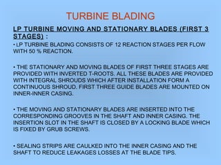 TURBINE BLADING
LP TURBINE MOVING AND STATIONARY BLADES (FIRST 3
STAGES) :
• LP TURBINE BLADING CONSISTS OF 12 REACTION STAGES PER FLOW
WITH 50 % REACTION.
• THE STATIONARY AND MOVING BLADES OF FIRST THREE STAGES ARE
PROVIDED WITH INVERTED T-ROOTS. ALL THESE BLADES ARE PROVIDED
WITH INTEGRAL SHROUDS WHICH AFTER INSTALLATION FORM A
CONTINUOUS SHROUD. FIRST THREE GUIDE BLADES ARE MOUNTED ON
INNER-INNER CASING.
• THE MOVING AND STATIONARY BLADES ARE INSERTED INTO THE
CORRESPONDING GROOVES IN THE SHAFT AND INNER CASING. THE
INSERTION SLOT IN THE SHAFT IS CLOSED BY A LOCKING BLADE WHICH
IS FIXED BY GRUB SCREWS.
• SEALING STRIPS ARE CAULKED INTO THE INNER CASING AND THE
SHAFT TO REDUCE LEAKAGES LOSSES AT THE BLADE TIPS.
 