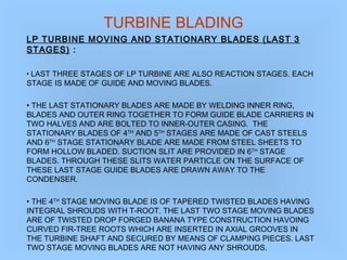 TURBINE BLADING
LP TURBINE MOVING AND STATIONARY BLADES (LAST 3
STAGES) :
• LAST THREE STAGES OF LP TURBINE ARE ALSO REACTION STAGES. EACH
STAGE IS MADE OF GUIDE AND MOVING BLADES.
• THE LAST STATIONARY BLADES ARE MADE BY WELDING INNER RING,
BLADES AND OUTER RING TOGETHER TO FORM GUIDE BLADE CARRIERS IN
TWO HALVES AND ARE BOLTED TO INNER-OUTER CASING. THE
STATIONARY BLADES OF 4TH
AND 5TH
STAGES ARE MADE OF CAST STEELS
AND 6TH
STAGE STATIONARY BLADE ARE MADE FROM STEEL SHEETS TO
FORM HOLLOW BLADED. SUCTION SLIT ARE PROVIDED IN 6TH
STAGE
BLADES. THROUGH THESE SLITS WATER PARTICLE ON THE SURFACE OF
THESE LAST STAGE GUIDE BLADES ARE DRAWN AWAY TO THE
CONDENSER.
• THE 4TH
STAGE MOVING BLADE IS OF TAPERED TWISTED BLADES HAVING
INTEGRAL SHROUDS WITH T-ROOT. THE LAST TWO STAGE MOVING BLADES
ARE OF TWISTED DROP FORGED BANANA TYPE CONSTRUCTION HAVOING
CURVED FIR-TREE ROOTS WHICH ARE INSERTED IN AXIAL GROOVES IN
THE TURBINE SHAFT AND SECURED BY MEANS OF CLAMPING PIECES. LAST
TWO STAGE MOVING BLADES ARE NOT HAVING ANY SHROUDS.
 