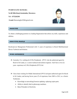 Page 1 of 4
PUSHPANATH BANDARA
No 80 Mills Road, Katubadda, Moratuwa
Tel – 0772245290
E-mail: Ranasinghe123b@gmail.com
To obtain a challenging position in a leading Organization that utilizes my skills, experiences and
abilities.
Result-proven Management Professional with 11 years of experience in Ricoh Multifunctional
Device Technical and Solution.
 Currently, I’m working for E-Wis Peripherals (PVT) Ltd, the authorized agent for
Ricoh in Sri Lanka, as a senior technical and solution engineer. And I have a two (2)
years experience in E-Wis Peripherals (PVT) Ltd.
 I have been working for Hideki International (PVT) Ltd (past authorized agent for Ricoh
in Sri Lanka), and having Seven years (7) of experience from 2005 to 2012, as a Senior
Technician.
 Knowledge in networking,Fermwer updating replacing copier parts.
 Ability to identify fault in photocopy machines.
 Basic Principles in Electricity.
WORK EXPERIENCE
OBJECTIVE
EXECUTIVE PROFILE
 