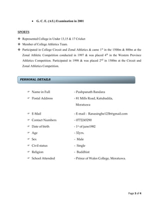 Page 3 of 4
 G. C. E. (A/L) Examination in 2001
SPORTS
 Represented College in Under 13,15 & 17 Cricket
 Member of College Athletics Team.
 Participated in College Circuit and Zonal Athletics & came 1st
in the 1500m & 800m at the
Zonal Athletic Competition conducted in 1997 & was placed 4th
in the Western Province
Athletics Competition. Participated in 1998 & was placed 2nd
in 1500m at the Circuit and
Zonal Athletics Competition.
 Name in Full - Pushpanath Bandara
 Postal Address - 81 Mills Road, Katubadda,
Moratuwa
 E-Mail - E-mail : Ranasinghe123b@gmail.com
 Contact Numbers - 0772245290
 Date of birth - 1st of june1982
 Age - 32yrs.
 Sex - Male
 Civil status - Single
 Religion - Buddhist
 School Attended - Prince of Wales College, Moratuwa.
PERSONAL DETAILS
 