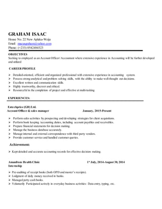 GRAHAM ISAAC
House No. 22 New Aplaku-Weija
Email: macusgraham@yahoo.com
Phone: (+233) 0542484323
OBJECTIVES
Seeking to employed as an Account Officer/ Accountant where extensive experience in Accounting will be further developed
and utilized
CAREER PROFILE
 Detailed-oriented, efficient and organized professional with extensive experience in accounting system.
 Possess strong analytical and problem solving skills, with the ability to make well-thought out decisions.
 Excellent written and communication skills.
 Highly trustworthy, discreet and ethical.
 Resourceful in the completion of project and effective at multi-tasking
EXPERIENCES:
Entechprice (GH) Ltd.
Account Officer & sales manager January, 2015-Present
 Perform sales activities by prospecting and developing strategies for client acquisitions.
 Perform book keeping /accounting duties, including account payables and receivables.
 Prepare financial statements for decision making.
 Manage the business database accurately.
 Manage internal and external correspondence with third party vendors.
 Provide customer service and handled customer queries.
Achievement:
 Kept detailed and accurate accounting records for effective decision making.
Amanfrom Health Clinic 1st
July, 2014-August 30, 2014
Internship
 Pre-auditing of receipt books (both OPD and master’s receipts).
 Lodgment of daily money received in banks.
 Managed petty cash books.
 Voluntarily Participated actively in everyday business activities: Data entry, typing, etc.
 