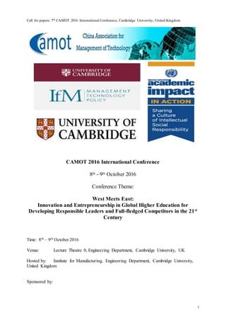 Call for papers: 7th CAMOT 2016 International Conference, Cambridge University, United Kingdom
1
CAMOT 2016 International Conference
8th - 9th October 2016
Conference Theme:
West Meets East:
Innovation and Entrepreneurship in Global Higher Education for
Developing Responsible Leaders and Full-fledged Competitors in the 21st
Century
Time: 8th – 9th October 2016
Venue: Lecture Theatre 0, Engineering Department, Cambridge University, UK
Hosted by: Institute for Manufacturing, Engineering Department, Cambridge University,
United Kingdom
Sponsored by:
 