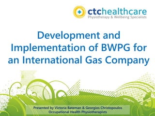 Development and
Implementation of BWPG for
an International Gas Company
Presented by Victoria Bateman & Georgios Christopoulos
Occupational Health Physiotherapists
 