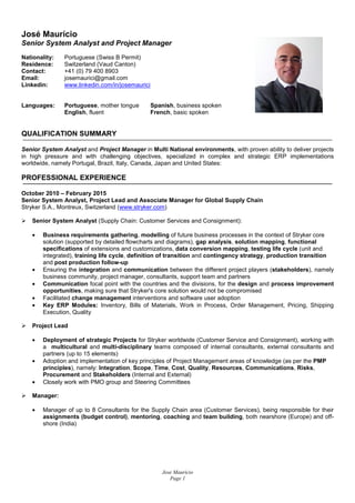Jose Mauricio
Page 1
José Maurício
Senior System Analyst and Project Manager
Nationality: Portuguese (Swiss B Permit)
Residence: Switzerland (Vaud Canton)
Contact: +41 (0) 79 400 8903
Email: josemaurici@gmail.com
Linkedin: www.linkedin.com/in/josemaurici
Languages: Portuguese, mother tongue Spanish, business spoken
English, fluent French, basic spoken
QUALIFICATION SUMMARY
Senior System Analyst and Project Manager in Multi National environments, with proven ability to deliver projects
in high pressure and with challenging objectives, specialized in complex and strategic ERP implementations
worldwide, namely Portugal, Brazil, Italy, Canada, Japan and United States:
PROFESSIONAL EXPERIENCE
October 2010 – February 2015
Senior System Analyst, Project Lead and Associate Manager for Global Supply Chain
Stryker S.A., Montreux, Switzerland (www.stryker.com)
Senior System Analyst (Supply Chain: Customer Services and Consignment):
• Business requirements gathering, modelling of future business processes in the context of Stryker core
solution (supported by detailed flowcharts and diagrams), gap analysis, solution mapping, functional
specifications of extensions and customizations, data conversion mapping, testing life cycle (unit and
integrated), training life cycle, definition of transition and contingency strategy, production transition
and post production follow-up
• Ensuring the integration and communication between the different project players (stakeholders), namely
business community, project manager, consultants, support team and partners
• Communication focal point with the countries and the divisions, for the design and process improvement
opportunities, making sure that Stryker's core solution would not be compromised
• Facilitated change management interventions and software user adoption
• Key ERP Modules: Inventory, Bills of Materials, Work in Process, Order Management, Pricing, Shipping
Execution, Quality
Project Lead
• Deployment of strategic Projects for Stryker worldwide (Customer Service and Consignment), working with
a multicultural and multi-disciplinary teams composed of internal consultants, external consultants and
partners (up to 15 elements)
• Adoption and implementation of key principles of Project Management areas of knowledge (as per the PMP
principles), namely: Integration, Scope, Time, Cost, Quality, Resources, Communications, Risks,
Procurement and Stakeholders (Internal and External)
• Closely work with PMO group and Steering Committees
Manager:
• Manager of up to 8 Consultants for the Supply Chain area (Customer Services), being responsible for their
assignments (budget control), mentoring, coaching and team building, both nearshore (Europe) and off-
shore (India)
 