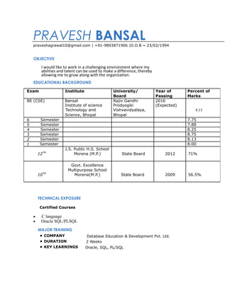 PRAVESH BANSAL
praveshagrawal10@gmail.com | +91-9893871906 |D.O.B – 23/02/1994
OBJECTIVE
I would like to work in a challenging environment where my
abilities and talent can be used to make a difference, thereby
allowing me to grow along with the organization.
EDUCATIONAL BACKGROUND
TECHNICAL EXPOSURE
Certified Courses
• C language
• Oracle SQL/PLSQL
MAJOR TRAINING
• COMPANY Database Education & Development Pvt. Ltd.
• DURATION 2 Weeks
• KEY LEARNINGS Oracle, SQL, PL/SQL
Exam Institute University/ Year of Percent of
Board Passing Marks
BE (CSE) Bansal Rajiv Gandhi 2016
Institute of science Prodyogiki (Expected)
Technology and Vishvavidyalaya, 8.13
Science, Bhopal Bhopal
6 Semester 7.75
5 Semester 7.88
4 Semester 8.25
3 Semester 8.75
2 Semester 8.13
1 Semester 8.00
J.S. Public H.S. School
12TH
Morena (M.P.) State Board 2012 71%
Govt. Excellence
Multipurpose School
10TH
Morena(M.P.) State Board 2009 56.5%
 
