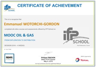 CERTIFICATE OF ACHIEVEMENT
This is to recognize that
completed all online courses and assessments offered by IFP School on:
MOOC OIL & GAS
FROM EXPLORATION TO DISTRIBUTION
SESSION 2016 – 4 WEEKS
Philippe PINCHON
Dean of IFP School
May 9, 2016
link: http://certification.unow-mooc.org/IFP/OG2/7E4BC.pdf
N°: OG2-7E4BC
Emmanuel WOTORCHI-GORDON
Rueil-Malmaison, France
 