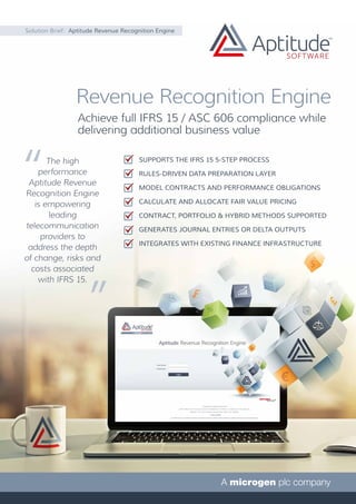 Achieve full IFRS 15 / ASC 606 compliance while
delivering additional business value
Solution Brief: Aptitude Revenue Recognition Engine
Revenue Recognition Engine
The high
performance
Aptitude Revenue
Recognition Engine
is empowering
leading
telecommunication
providers to
address the depth
of change, risks and
costs associated
with IFRS 15.
SUPPORTS THE IFRS 15 5-STEP PROCESS
RULES-DRIVEN DATA PREPARATION LAYER
MODEL CONTRACTS AND PERFORMANCE OBLIGATIONS
CALCULATE AND ALLOCATE FAIR VALUE PRICING
CONTRACT, PORTFOLIO & HYBRID METHODS SUPPORTED
GENERATES JOURNAL ENTRIES OR DELTA OUTPUTS
INTEGRATES WITH EXISTING FINANCE INFRASTRUCTURE
 