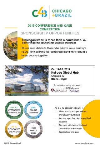 An initiative led by students
from
1
HIGH
IMPACT
CASE
20-30
RENOWNED
SPEAKERS
500+
ONLINE
VIEWERS
250-300
ATTENDEES
IN PERSON
2019 CONFERENCE AND CASE
COMPETITION
SPONSORSHIP OPPORTUNITIES
Oct 19-20, 2019
Kellogg Global Hub
Chicago, IL
08am – 05pm
As a C4B sponsor, you will :
- Have a unique opportunity to
showcase your brand
- Access a pool of highly qualified
students
- Connect with two of the best
universities in the world
- Support our mission
©2019 Chicago4Brazil www.chicago4brazil.com
Chicago4Brazil is more than a conference. We
deliver impactful solutions for Brazilian challenges
This is an invitation to those who believe in our country’s
future, for those who feel accountable and want to build a
better country together.
 