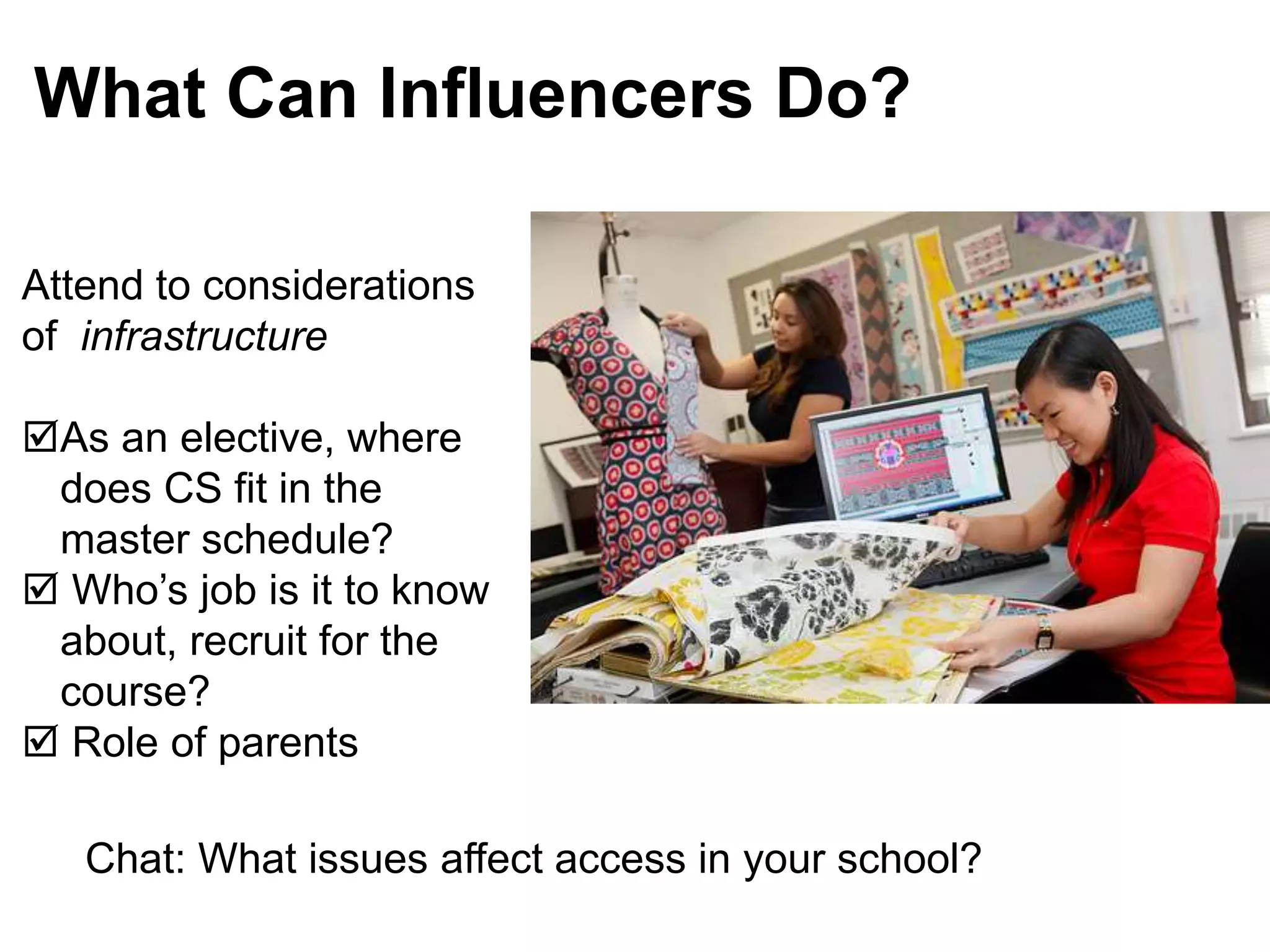 Attend to considerations
of infrastructure
As an elective, where
does CS fit in the
master schedule?
 Who’s job is it to know
about, recruit for the
course?
 Role of parents
What Can Influencers Do?
Chat: What issues affect access in your school?
 