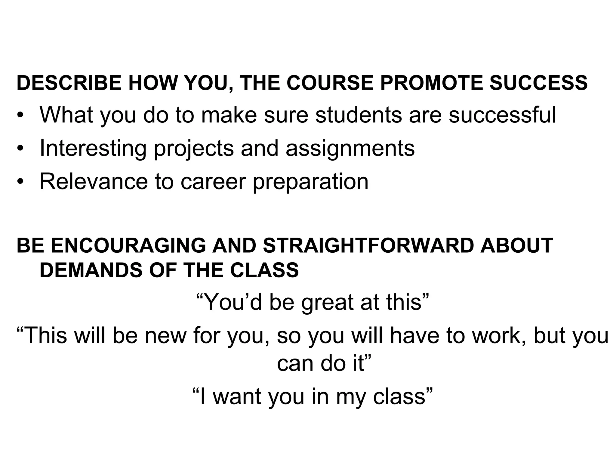 DESCRIBE HOW YOU, THE COURSE PROMOTE SUCCESS
• What you do to make sure students are successful
• Interesting projects and assignments
• Relevance to career preparation
BE ENCOURAGING AND STRAIGHTFORWARD ABOUT
DEMANDS OF THE CLASS
“You’d be great at this”
“This will be new for you, so you will have to work, but you
can do it”
“I want you in my class”
 
