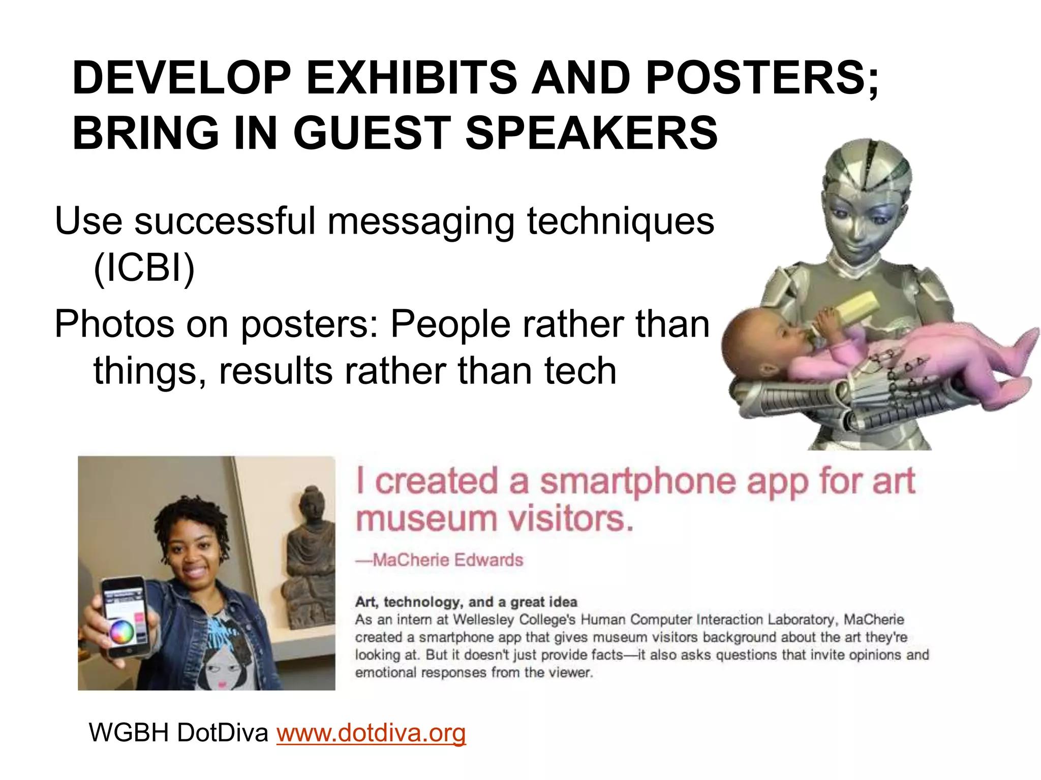 DEVELOP EXHIBITS AND POSTERS;
BRING IN GUEST SPEAKERS
Use successful messaging techniques
(ICBI)
Photos on posters: People rather than
things, results rather than tech
WGBH DotDiva www.dotdiva.org
 