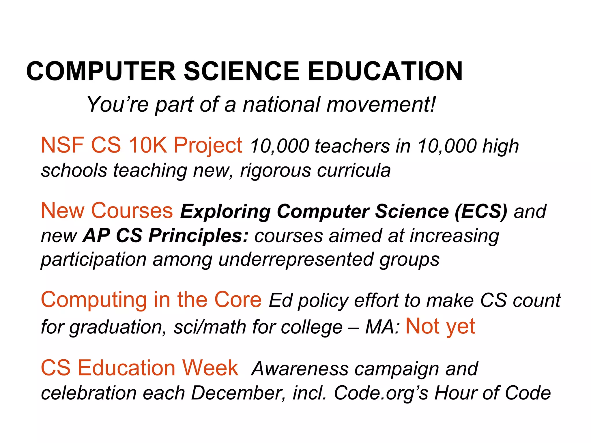 COMPUTER SCIENCE EDUCATION
You’re part of a national movement!
NSF CS 10K Project 10,000 teachers in 10,000 high
schools teaching new, rigorous curricula
New Courses Exploring Computer Science (ECS) and
new AP CS Principles: courses aimed at increasing
participation among underrepresented groups
Computing in the Core Ed policy effort to make CS count
for graduation, sci/math for college – MA: Not yet
CS Education Week Awareness campaign and
celebration each December, incl. Code.org’s Hour of Code
 