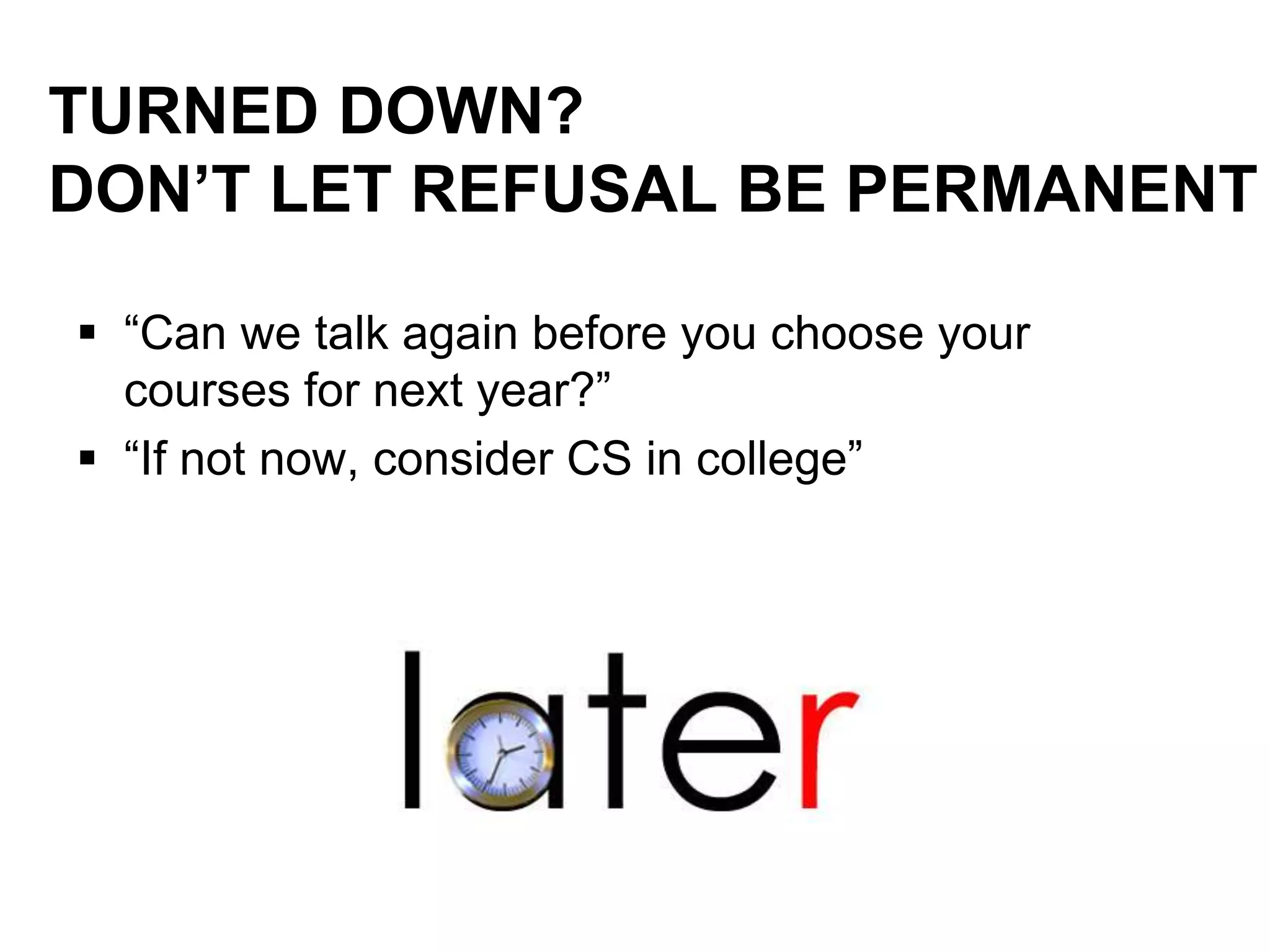 TURNED DOWN?
DON’T LET REFUSAL BE PERMANENT
 “Can we talk again before you choose your
courses for next year?”
 “If not now, consider CS in college”
 