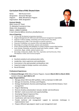 Curriculum Vitae of Md. Ehsanul Islam
Name: Md Ehsanul Islam
Designation: Divisional Manager
Program: BRAC Microfinance Program
Organization: BRAC Bangladesh
Contract Details:
BRAC Centre (9th Floor)
75, Mohakhali Commercial Area
Dhaka 1212, Bangladesh.
Mobile: (+88)01711404566
E-mail: ehasanul.i@brac.net,ehsan_brac@yahoo.com
Area of Expertise:
 20 years MF development programing experience
 Program Management (TK. 950 Crore) with full financial management responsibility
 Expertise in alliance building, networking and turning contacts into clients
 Staff Management (1000+) with substantial recruitment experience.
 Experience establishing new program offices and supporting sub-offices.
 Knowledge of working with donors, partners and consultants
 Driven and hard-working with willingness to conduct frequent travel to filed locations
 Excel, Outlook, Photoshop and internet based tools (Twitter, LinkedIn – 1000+
connections, Skype, outlook, webmail systems etc).
 Knowledge of Education, Health, Ultra Poor, Agriculture and food Security, Urban
Development, Poultry and Livestock program.
Soft Skill:
 Excellent analytical and communication skills;
 Leadership ; team supervision and coordination;
 Consistency in the work provided and deadlines met;
 Capacity to adapt to foreign countries and cultures;
 Result Oriented.
Professional Experiences:
1. Divisional Manager: BRAC Micro finance Program, Coastal (March 2013 to March 2014)
Central-1 Division, April 2014 to till
Major Responsibilities:
 Manage almost 950 Crore BDT portfolio, 3.50 Lac borrower & 1000 staff;
 Manage 211 branches, 42 Areas and 9 Regions.
 Strategy Development, Business planning design. Financial & Risk Analysis, Team
management.
 Program Monitoring
 Revision of policy and procedure manuals, Gender and microfinance
 Member’s need assessment and capacity building,
 Developing Program Expansion Plan.
 Supervise field level operation
 Coordination with inter & Intra Program
 Provide technical and management support to overcome challenges in
implementation level
 Prepare different type program report as per management need
 