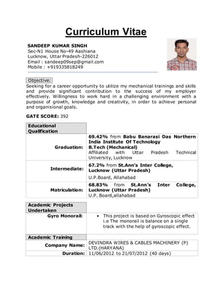 Curriculum Vitae
SANDEEP KUMAR SINGH
Sec-N1 House No-49 Aashiana
Lucknow, Uttar Pradesh-226012
Email : sandeep09sep@gmail.com
Mobile : +919335818249
Objective:
Seeking for a career opportunity to utilize my mechanical trainings and skills
and provide significant contribution to the success of my employer
effectively. Willingness to work hard in a challenging environment with a
purpose of growth, knowledge and creativity, in order to achieve personal
and organisional goals.
GATE SCORE: 392
Educational
Qualification
Graduation:
69.42% from Babu Banarasi Das Northern
India Institute Of Technology
B.Tech (Mechanical)
Affiliated with Uttar Pradesh Technical
University, Lucknow
Intermediate:
67.2% from St.Ann’s Inter College,
Lucknow (Uttar Pradesh)
U.P.Board, Allahabad
Matriculation:
68.83% from St.Ann’s Inter College,
Lucknow (Uttar Pradesh)
U.P. Board,allahabad
Academic Projects
Undertaken
Gyro Monorail: • This project is based on Gyroscopic effect
i.e The monorail is balance on a single
track with the help of gyroscopic effect.
Academic Training
Company Name:
DEVINDRA WIRES & CABLES MACHINERY (P)
LTD.(HARYANA)
Duration: 11/06/2012 to 21/07/2012 (40 days)
 