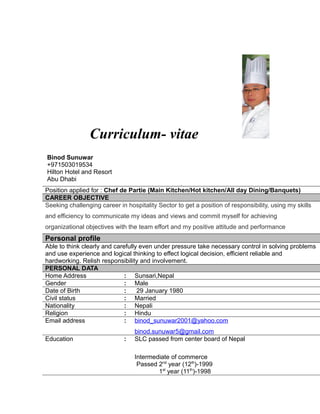 Curriculum- vitae
Binod Sunuwar
+971503019534
Hilton Hotel and Resort
Abu Dhabi
o
Position applied for : Chef de Partie (Main Kitchen/Hot kitchen/All day Dining/Banquets)
CAREER OBJECTIVE
Seeking challenging career in hospitality Sector to get a position of responsibility, using my skills
and efficiency to communicate my ideas and views and commit myself for achieving
organizational objectives with the team effort and my positive attitude and performance
Personal profile
Able to think clearly and carefully even under pressure take necessary control in solving problems
and use experience and logical thinking to effect logical decision, efficient reliable and
hardworking. Relish responsibility and involvement.
PERSONAL DATA
Home Address : Sunsari,Nepal
Gender : Male
Date of Birth : 29 January 1980
Civil status : Married
Nationality : Nepali
Religion : Hindu
Email address : binod_sunuwar2001@yahoo.com
binod.sunuwar5@gmail.com
Education : SLC passed from center board of Nepal
Intermediate of commerce
Passed 2nd
year (12th
)-1999
1st
year (11th
)-1998
 