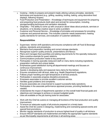 • Cooking – Ability to prepare and present meals utilizing culinary principles, standards,
techniques and equipment (e.g., grilling, sautéing, broiling, baking, using decorative food
displays, following recipes).
• Food Production and Presentation – Knowledge of techniques and equipment for preparing
and presenting food products (both plant and animal) for consumption, including
storage/handling techniques and sanitation standards.
• Originality – The ability to come up with unusual or clever ideas about products, services or
situations, or to develop creative ways to solve a problem.
• Customer and Personal Service – Knowledge of principles and processes for providing
customer and personal services. This includes customer needs assessment, meeting
quality standards for services, and evaluation of customer satisfaction.
Responsibilities
• Supervises kitchen shift operations and ensures compliance with all Food & Beverage
policies, standards and procedures.
• Maintains food preparation handling and correct storage standards.
• Recognizes superior quality products, presentations and flavour.
• Plans and manages food quantities and plating requirements for the specialty restaurant.
• Sets a positive example for guest relations.
• Communications production needs to key personnel.
• Participates in training specialty restaurant staff on menu items including ingredients,
preparation methods and unique tastes.
• Emphasizes guest satisfaction during all departmental meetings and focuses on
continuous improvement.
• Assists in developing daily and seasonal menu items for the kitchen.
• Ensures compliance with all local, state (e.g. Health Department) regulations.
• Follows proper handling and right temperature of all food products.
• Participates in associate progress discipline procedures.
• Empowers associates to provide excellent customer service.
• Handles guest problems and complaints.
• Ensures associates are cross-trained to support successful daily operations.
• Participates in the associate performance appraisal process, providing feedback as
needed.
• Understands the impact of departments operation on the overall hotel financial goals and
objectives and manages to achieve or exceed budgeted goals.
• Uses all available on the job training tools for associates.
• Work with the Chef de cuisine on managing all functions of the food production and quality
improvement.
• To ensure an adequate supply of all products prepared on a timely basis
• Assist the Chef de cuisine in designing, implementing and overseeing special events and
special food promotions
• Monitor regular standards of production to ensure highest level of quality in all kitchens
• Ensure HACCP standards are implemented and follow the appropriate hygiene standards
as per Municipality requirements at all times in all working areas
 