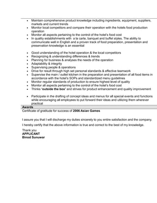 • Maintain comprehensive product knowledge including ingredients, equipment, suppliers,
markets and current trends
• Monitor local competitors and compare their operation with the hotels food production
operation
• Monitor all aspects pertaining to the control of the hotel’s food cost
• In quality establishments with a la carte, banquet and buffet styles. The ability to
communicate well in English and a proven track of food preparation, presentation and
preservation knowledge is an essential
• Good understanding of the hotel operation & the local competitors
• Recognizing & understanding differences & trends
• Planning for business & analyses the needs of the operation
• Adaptability & integrity
• Supervising people & operations
• Drive for result through high set personal standards & effective teamwork
• Supervise the main / outlet kitchen in the preparation and presentation of all food items in
accordance with the hotel’s SOPs and standardized menu guidelines
• Monitor regular standards of production to ensure highest level of quality
• Monitor all aspects pertaining to the control of the hotel’s food cost
• Thinks ‘outside the box’ and strives for product enhancement and quality improvement
• Participate in the drafting of concept ideas and menus for all special events and functions
while encouraging all employees to put forward their ideas and utilizing them wherever
practical
Awards
Certificate of gratitude for success of 2006 Asian Games
I assure you that I will discharge my duties sincerely to you entire satisfaction and the company.
I hereby certify that the above information is true and correct to the best of my knowledge.
Thank you
APPLICANT
Binod Sunuwar
 