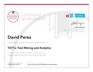Associate Professor of Policy Analysis
Faculty of Technology, Policy and Management
Delft University of Technology
Scott Cunningham
PROFESSIONAL CERTIFICATE Verify the authenticity of this certificate at
CERTIFICATE
ACHIEVEMENT
of
David Perez
successfully completed and received a passing grade in
TXT1x: Text Mining and Analytics
a course of study offered by DelftX, an online learning
initiative of Delft University of Technology through edX.
Issued November 03, 2015 https://verify.edx.org/cert/e3b70b2984e947e7b7e4439f7c99b4b7
 