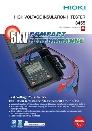 Test Voltage 250V to 5kV
Insulation Resistance Measurement Up to 5TW
Measure insulation of high-voltage equipment (such as transformers, cables, and motors)
Automatically calculate and display PI (Polarization Index) and DAR (Dielectric
Absorption Ratio)
Step voltage testing, temperature compensation, temperature measurement,
and leakage current display
Data storage and USB interface
HIGH VOLTAGE INSULATION HiTESTER
COMPACT
PERFORMANCE5KV
Field Measuring Instruments
3455
CAT IV 600V
 