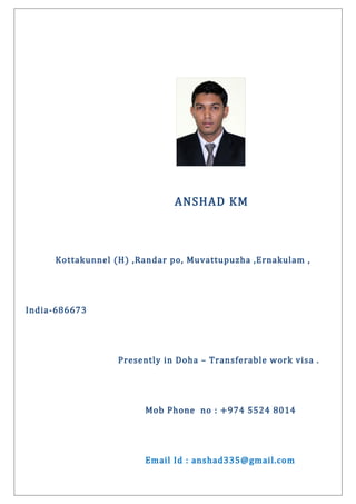 ANSHAD KM
Kottakunnel (H) ,Randar po, Muvattupuzha ,Ernakulam ,
India-686673
Presently in Doha – Transferable work visa .
Mob Phone no : +974 5524 8014
Email Id : anshad335@gmail.com
 