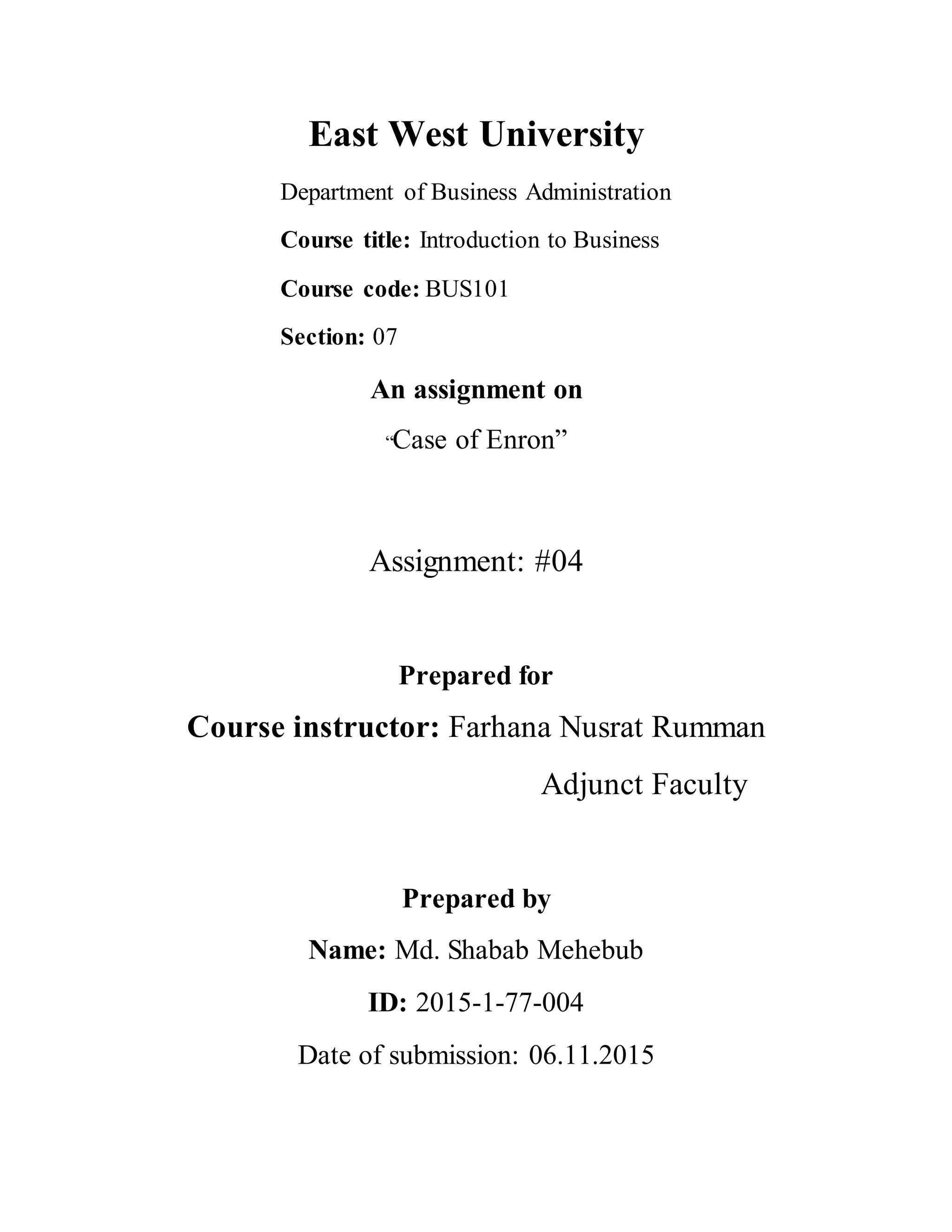 East West University
Department of Business Administration
Course title: Introduction to Business
Course code: BUS101
Section: 07
An assignment on
“Case of Enron”
Assignment: #04
Prepared for
Course instructor: Farhana Nusrat Rumman
Adjunct Faculty
Prepared by
Name: Md. Shabab Mehebub
ID: 2015-1-77-004
Date of submission: 06.11.2015