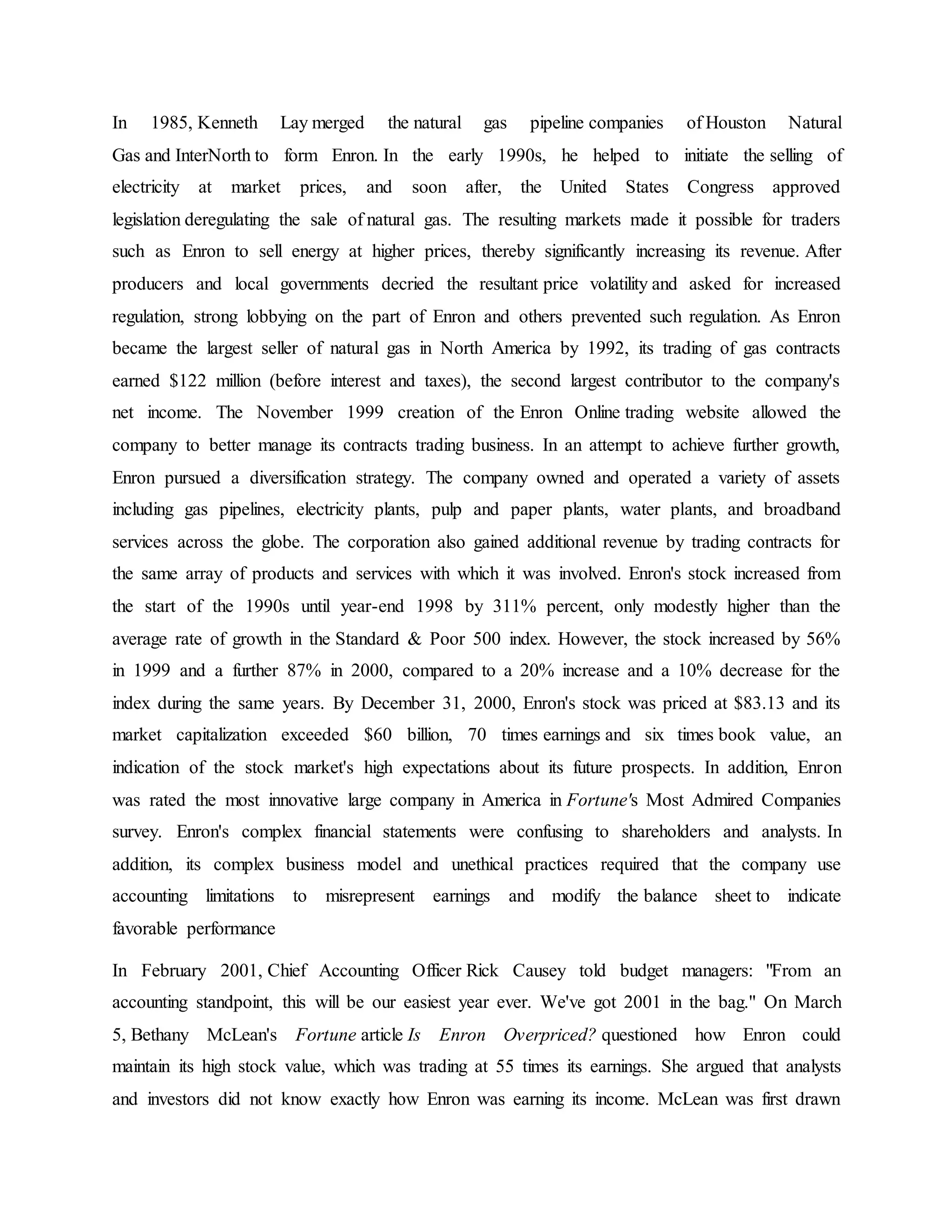 In 1985, Kenneth Lay merged the natural gas pipeline companies of Houston Natural
Gas and InterNorth to form Enron. In the early 1990s, he helped to initiate the selling of
electricity at market prices, and soon after, the United States Congress approved
legislation deregulating the sale of natural gas. The resulting markets made it possible for traders
such as Enron to sell energy at higher prices, thereby significantly increasing its revenue. After
producers and local governments decried the resultant price volatility and asked for increased
regulation, strong lobbying on the part of Enron and others prevented such regulation. As Enron
became the largest seller of natural gas in North America by 1992, its trading of gas contracts
earned $122 million (before interest and taxes), the second largest contributor to the company's
net income. The November 1999 creation of the Enron Online trading website allowed the
company to better manage its contracts trading business. In an attempt to achieve further growth,
Enron pursued a diversification strategy. The company owned and operated a variety of assets
including gas pipelines, electricity plants, pulp and paper plants, water plants, and broadband
services across the globe. The corporation also gained additional revenue by trading contracts for
the same array of products and services with which it was involved. Enron's stock increased from
the start of the 1990s until year-end 1998 by 311% percent, only modestly higher than the
average rate of growth in the Standard & Poor 500 index. However, the stock increased by 56%
in 1999 and a further 87% in 2000, compared to a 20% increase and a 10% decrease for the
index during the same years. By December 31, 2000, Enron's stock was priced at $83.13 and its
market capitalization exceeded $60 billion, 70 times earnings and six times book value, an
indication of the stock market's high expectations about its future prospects. In addition, Enron
was rated the most innovative large company in America in Fortune's Most Admired Companies
survey. Enron's complex financial statements were confusing to shareholders and analysts. In
addition, its complex business model and unethical practices required that the company use
accounting limitations to misrepresent earnings and modify the balance sheet to indicate
favorable performance
In February 2001, Chief Accounting Officer Rick Causey told budget managers: "From an
accounting standpoint, this will be our easiest year ever. We've got 2001 in the bag." On March
5, Bethany McLean's Fortune article Is Enron Overpriced? questioned how Enron could
maintain its high stock value, which was trading at 55 times its earnings. She argued that analysts
and investors did not know exactly how Enron was earning its income. McLean was first drawn