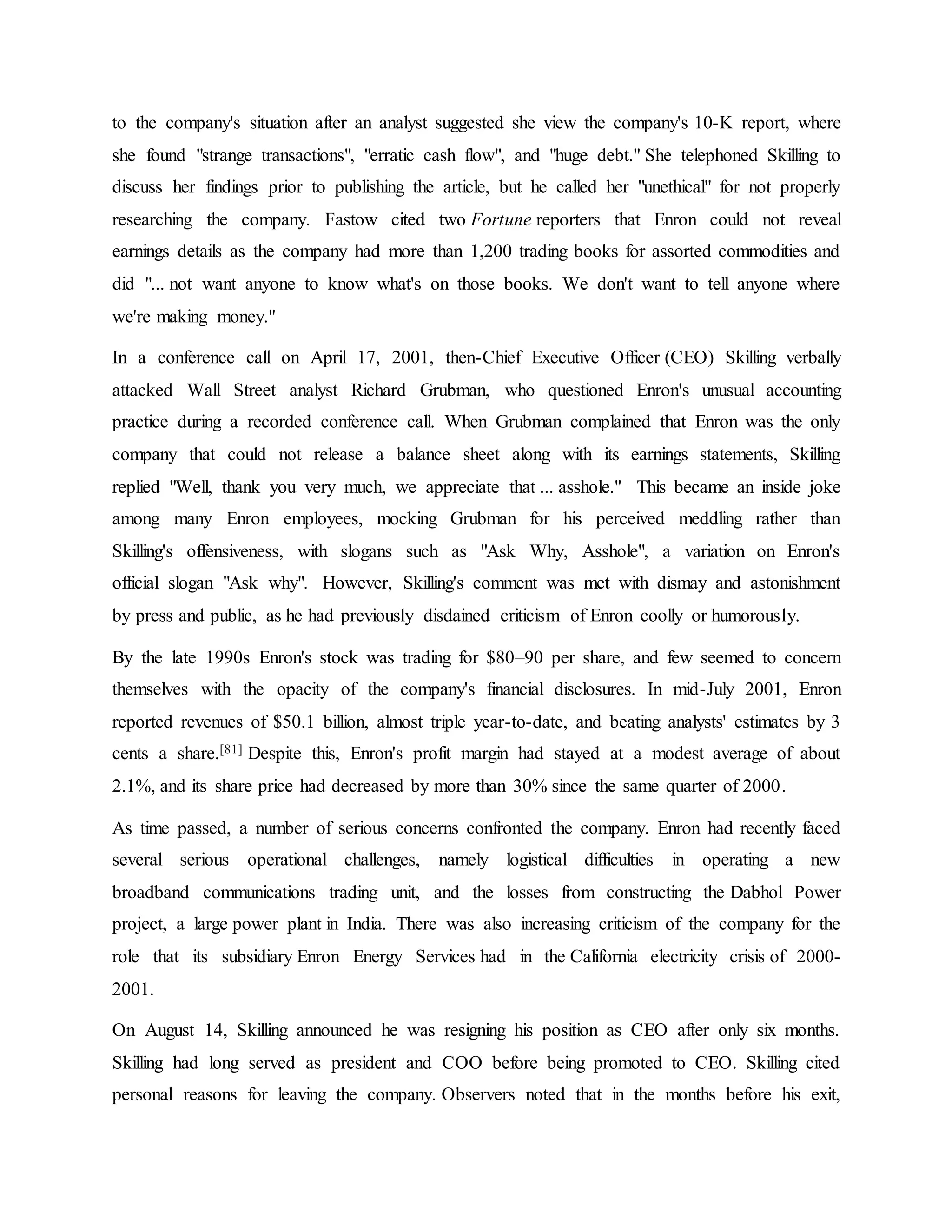 to the company's situation after an analyst suggested she view the company's 10-K report, where
she found "strange transactions", "erratic cash flow", and "huge debt." She telephoned Skilling to
discuss her findings prior to publishing the article, but he called her "unethical" for not properly
researching the company. Fastow cited two Fortune reporters that Enron could not reveal
earnings details as the company had more than 1,200 trading books for assorted commodities and
did "... not want anyone to know what's on those books. We don't want to tell anyone where
we're making money."
In a conference call on April 17, 2001, then-Chief Executive Officer (CEO) Skilling verbally
attacked Wall Street analyst Richard Grubman, who questioned Enron's unusual accounting
practice during a recorded conference call. When Grubman complained that Enron was the only
company that could not release a balance sheet along with its earnings statements, Skilling
replied "Well, thank you very much, we appreciate that ... asshole." This became an inside joke
among many Enron employees, mocking Grubman for his perceived meddling rather than
Skilling's offensiveness, with slogans such as "Ask Why, Asshole", a variation on Enron's
official slogan "Ask why". However, Skilling's comment was met with dismay and astonishment
by press and public, as he had previously disdained criticism of Enron coolly or humorously.
By the late 1990s Enron's stock was trading for $80–90 per share, and few seemed to concern
themselves with the opacity of the company's financial disclosures. In mid-July 2001, Enron
reported revenues of $50.1 billion, almost triple year-to-date, and beating analysts' estimates by 3
cents a share.[81] Despite this, Enron's profit margin had stayed at a modest average of about
2.1%, and its share price had decreased by more than 30% since the same quarter of 2000.
As time passed, a number of serious concerns confronted the company. Enron had recently faced
several serious operational challenges, namely logistical difficulties in operating a new
broadband communications trading unit, and the losses from constructing the Dabhol Power
project, a large power plant in India. There was also increasing criticism of the company for the
role that its subsidiary Enron Energy Services had in the California electricity crisis of 2000-
2001.
On August 14, Skilling announced he was resigning his position as CEO after only six months.
Skilling had long served as president and COO before being promoted to CEO. Skilling cited
personal reasons for leaving the company. Observers noted that in the months before his exit,
 