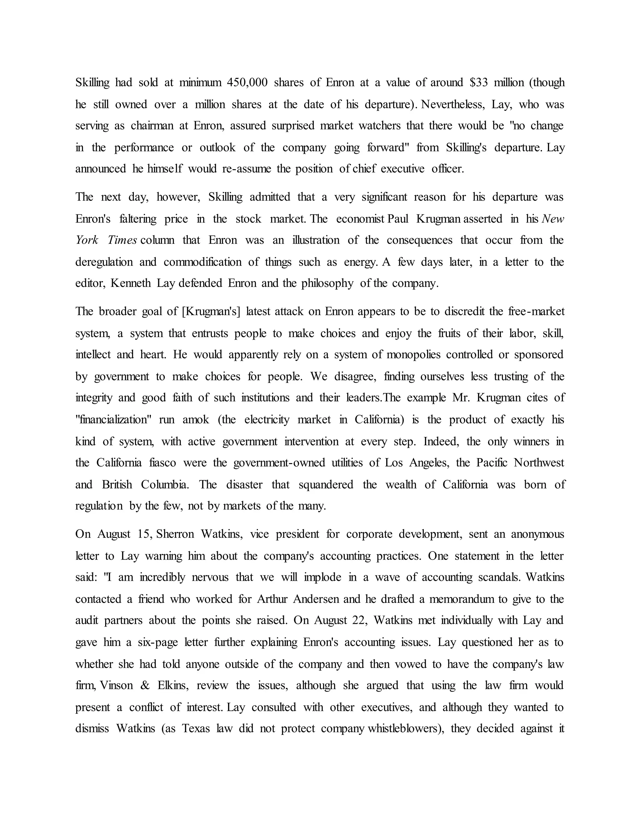 Skilling had sold at minimum 450,000 shares of Enron at a value of around $33 million (though
he still owned over a million shares at the date of his departure). Nevertheless, Lay, who was
serving as chairman at Enron, assured surprised market watchers that there would be "no change
in the performance or outlook of the company going forward" from Skilling's departure. Lay
announced he himself would re-assume the position of chief executive officer.
The next day, however, Skilling admitted that a very significant reason for his departure was
Enron's faltering price in the stock market. The economist Paul Krugman asserted in his New
York Times column that Enron was an illustration of the consequences that occur from the
deregulation and commodification of things such as energy. A few days later, in a letter to the
editor, Kenneth Lay defended Enron and the philosophy of the company.
The broader goal of [Krugman's] latest attack on Enron appears to be to discredit the free-market
system, a system that entrusts people to make choices and enjoy the fruits of their labor, skill,
intellect and heart. He would apparently rely on a system of monopolies controlled or sponsored
by government to make choices for people. We disagree, finding ourselves less trusting of the
integrity and good faith of such institutions and their leaders.The example Mr. Krugman cites of
"financialization" run amok (the electricity market in California) is the product of exactly his
kind of system, with active government intervention at every step. Indeed, the only winners in
the California fiasco were the government-owned utilities of Los Angeles, the Pacific Northwest
and British Columbia. The disaster that squandered the wealth of California was born of
regulation by the few, not by markets of the many.
On August 15, Sherron Watkins, vice president for corporate development, sent an anonymous
letter to Lay warning him about the company's accounting practices. One statement in the letter
said: "I am incredibly nervous that we will implode in a wave of accounting scandals. Watkins
contacted a friend who worked for Arthur Andersen and he drafted a memorandum to give to the
audit partners about the points she raised. On August 22, Watkins met individually with Lay and
gave him a six-page letter further explaining Enron's accounting issues. Lay questioned her as to
whether she had told anyone outside of the company and then vowed to have the company's law
firm, Vinson & Elkins, review the issues, although she argued that using the law firm would
present a conflict of interest. Lay consulted with other executives, and although they wanted to
dismiss Watkins (as Texas law did not protect company whistleblowers), they decided against it
 