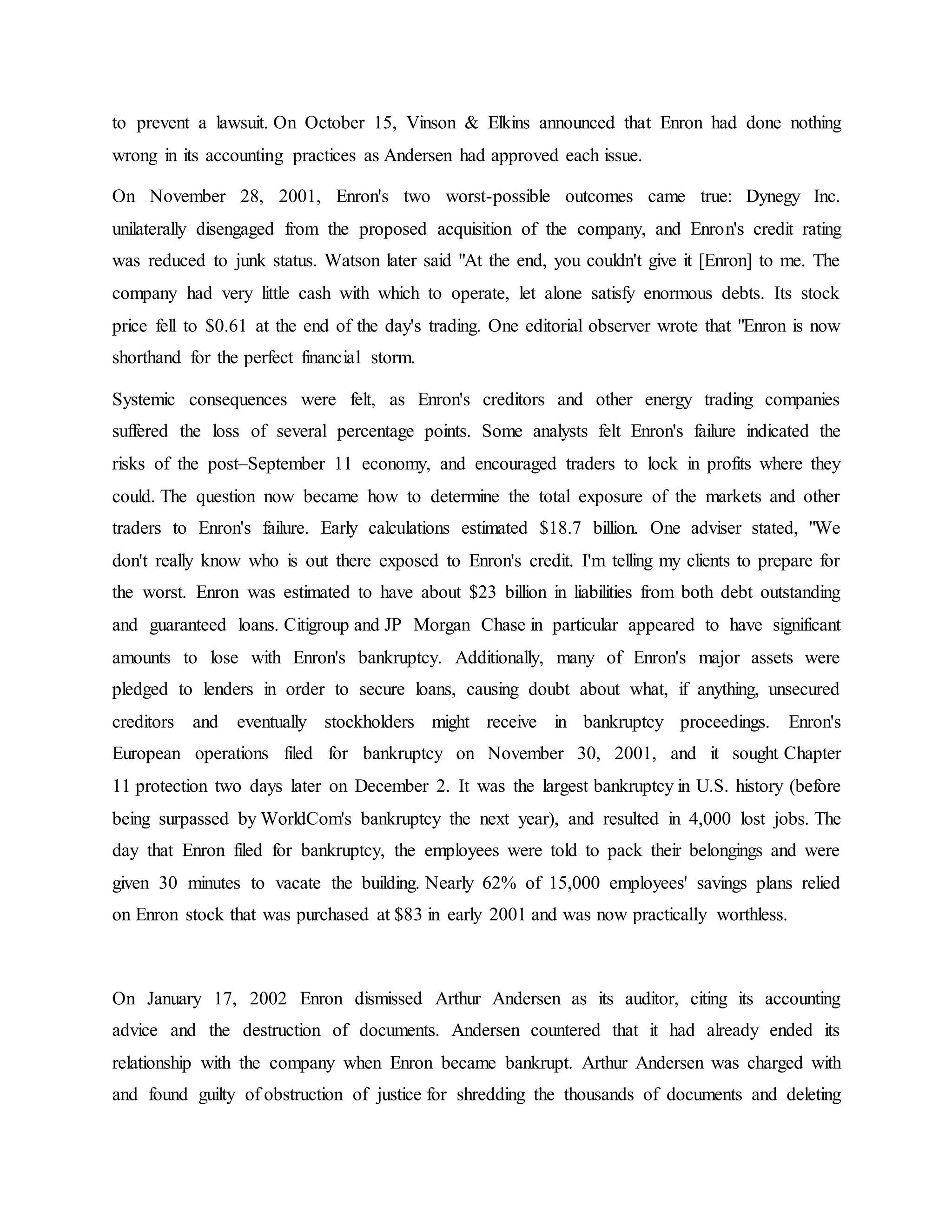 to prevent a lawsuit. On October 15, Vinson & Elkins announced that Enron had done nothing
wrong in its accounting practices as Andersen had approved each issue.
On November 28, 2001, Enron's two worst-possible outcomes came true: Dynegy Inc.
unilaterally disengaged from the proposed acquisition of the company, and Enron's credit rating
was reduced to junk status. Watson later said "At the end, you couldn't give it [Enron] to me. The
company had very little cash with which to operate, let alone satisfy enormous debts. Its stock
price fell to $0.61 at the end of the day's trading. One editorial observer wrote that "Enron is now
shorthand for the perfect financial storm.
Systemic consequences were felt, as Enron's creditors and other energy trading companies
suffered the loss of several percentage points. Some analysts felt Enron's failure indicated the
risks of the post–September 11 economy, and encouraged traders to lock in profits where they
could. The question now became how to determine the total exposure of the markets and other
traders to Enron's failure. Early calculations estimated $18.7 billion. One adviser stated, "We
don't really know who is out there exposed to Enron's credit. I'm telling my clients to prepare for
the worst. Enron was estimated to have about $23 billion in liabilities from both debt outstanding
and guaranteed loans. Citigroup and JP Morgan Chase in particular appeared to have significant
amounts to lose with Enron's bankruptcy. Additionally, many of Enron's major assets were
pledged to lenders in order to secure loans, causing doubt about what, if anything, unsecured
creditors and eventually stockholders might receive in bankruptcy proceedings. Enron's
European operations filed for bankruptcy on November 30, 2001, and it sought Chapter
11 protection two days later on December 2. It was the largest bankruptcy in U.S. history (before
being surpassed by WorldCom's bankruptcy the next year), and resulted in 4,000 lost jobs. The
day that Enron filed for bankruptcy, the employees were told to pack their belongings and were
given 30 minutes to vacate the building. Nearly 62% of 15,000 employees' savings plans relied
on Enron stock that was purchased at $83 in early 2001 and was now practically worthless.
On January 17, 2002 Enron dismissed Arthur Andersen as its auditor, citing its accounting
advice and the destruction of documents. Andersen countered that it had already ended its
relationship with the company when Enron became bankrupt. Arthur Andersen was charged with
and found guilty of obstruction of justice for shredding the thousands of documents and deleting
 