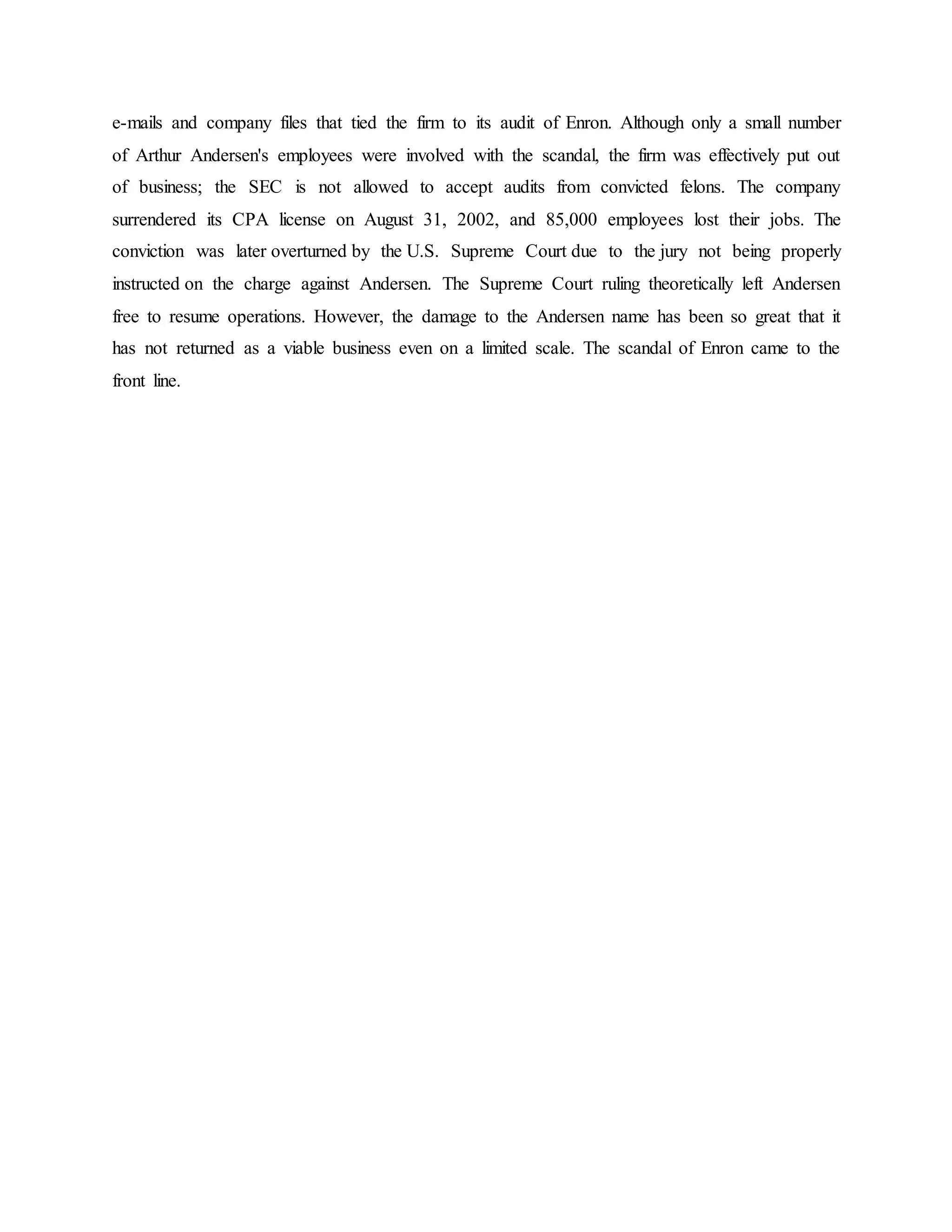 e-mails and company files that tied the firm to its audit of Enron. Although only a small number
of Arthur Andersen's employees were involved with the scandal, the firm was effectively put out
of business; the SEC is not allowed to accept audits from convicted felons. The company
surrendered its CPA license on August 31, 2002, and 85,000 employees lost their jobs. The
conviction was later overturned by the U.S. Supreme Court due to the jury not being properly
instructed on the charge against Andersen. The Supreme Court ruling theoretically left Andersen
free to resume operations. However, the damage to the Andersen name has been so great that it
has not returned as a viable business even on a limited scale. The scandal of Enron came to the
front line.