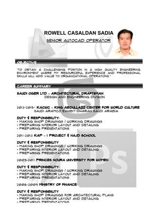  
ROWELL CASALDAN SADIA
Senior autocad operator
Objective
“To obtain a challenging position in a high quality engineering
environment where my resourceful experience and professional
skills will add value to organizational operations.”
Career Summary
Saudi Oger LTD – Architectural Draftsman
Design and engineering division
2013-2015- KACWC – King Abdullaziz Center for World Culture
Saudi Aramco Exhibit-Dharan Saudi Arabia
Duty & Responsibility:
• Making Shop drawings / Working Drawings
• Preparing Interior layout and detailing
• Preparing Presentations
2011–2013 KAP – 1 Project & NAJD School
Duty & Responsibility
• Making Shop drawings / Working Drawings
• Preparing Interior layout and detailing
• Preparing Presentations
2009–2011 PRINCES NOURA UNIVERSITY FOR WOMEN
Duty & Responsibility:
• Making Shop drawings / Working Drawings
• Preparing Interior layout and detailing
• Preparing Presentations
2008–2009 MINISTRY OF FINANCE:
Duty & Responsibility
• Making Shop Drawings for Architectural Plans
• Preparing Interior layout and detailing
• Preparing Presentations
 