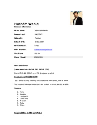Husham Wahid
Personal Information
Father Name: Abdul Wahid Khan
Passport no# AN6177172
Nationality Pakistani
Date of Birth: 08-July-1989
Marital Status: Single
Email Address: wahidhusham@gmail.com
Visa Status visit visa
Phone (Mobile) 0543989843
Work Experiences
2-Year experience in THE GBO GROUP (FZE)
I joined THE GBO GROUP as a MTO & resigned as a Q.A.
Introduction of THE GBO GROUP
It’s a textile sourcing company which deals with home textile, knits & denim.
This company has three offices which are situated in Lahore, Karachi & Dubai.
Vendors
1. Nishat
2. Sapphire
3. US-Apparel
4. Cotton web
5. Al Karam
6. Rajby
7. Afroze
Responsibilities in GBO as Q.A/Q.C
 